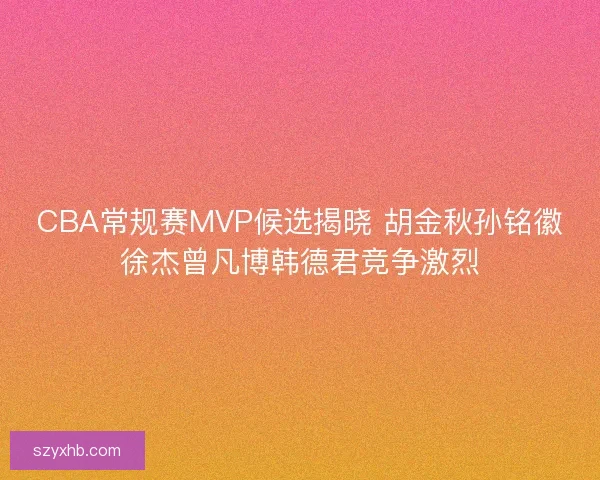 CBA常规赛MVP候选揭晓 胡金秋孙铭徽徐杰曾凡博韩德君竞争激烈