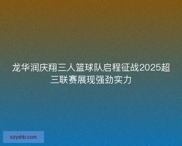 龙华润庆翔三人篮球队启程征战2025超三联赛展现强劲实力