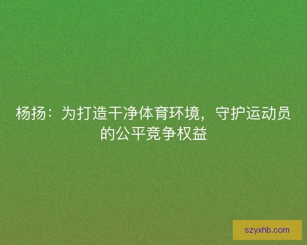杨扬：为打造干净体育环境，守护运动员的公平竞争权益