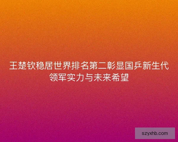 王楚钦稳居世界排名第二彰显国乒新生代领军实力与未来希望