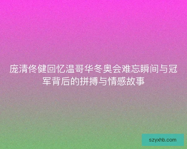 庞清佟健回忆温哥华冬奥会难忘瞬间与冠军背后的拼搏与情感故事